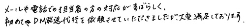 メールや電話での担当者の方の対応がすばらしく、初めてDM発送代行を依頼させていただきましたが、大変満足しております。