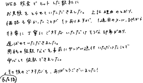 WEB検索でヒットした数社にお見積りをとらせていただきました。上記の理由おとおり、価格も安かったことが1つありますが、1通目のメール、DMから非常に丁寧にご対応いただけそうな印象があり、選ばせていただきました。用紙の種類などを事前にサンプル送付いただけたことで安心して依頼できました。長屋様その後のご対応もありがとうございました！