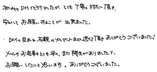 初めてのDM代行でしたが、とても丁寧に対応頂き、安心してお願いすることが出来ました。DMの見本や石鹸のプレゼントまで送付頂きありがとうございました！メールのお返事もとても早く、また機会がありましたら、お願いしたいと思います。ありがとうございました。