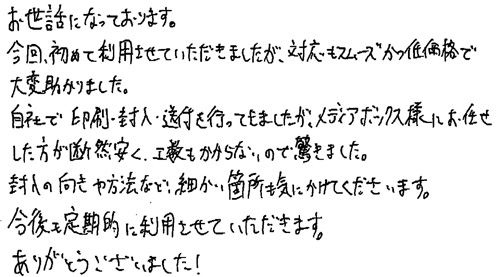 お世話になっております。今回、初めて利用させていただきましたが、対応もスムーズかつ低価格で大変助かりました。自社で印刷・封入・送付を行っていましたが、メディアボックス様にお任せした方断然安く、工数もかからないので驚きました。封入の向きや方法など、細かい箇所にも気をかけてくださいます。今後も定期的に利用させていただきます。ありがとうございました！