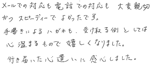 メールでの対応も電話での対応も大変親切かつスピーディーでよかったです。手書きによるハガキも、受け取る側としては心温まるもので嬉しくなりました。行き届いた心遣いに関心しました。