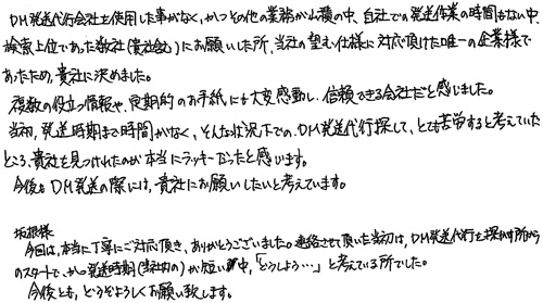 DM発送代行会社を使用した事がなく、かつその他の業務が山積の中、自社での発送業務の時間もない中、検索上位であった数社(貴社含む)にお願いした所、当社の望む仕様に対応頂けた唯一の企業様であったため、貴社に決めました。複数の役立つ情報や、定期的のお手紙に大変感動し、信頼できる会社だと感じました。当初、発送時期まで時間がなく、そんな状況下でのDM発送代行を探して、とても苦労すると考えていたところ、貴社を見つけられたのが、本当にラッキーだったと感じます。今後もDM発送の際には、貴社にお願いしたいと考えています。坂根様　今回は、本当に丁寧にご対応頂き、ありがとうございました。連絡させていただいた当初は、DM発送代行を探す所からのスタートで、かつ発送時期(当社内の)が短い中「どうしよう…」と考えている所でした。今後とも、どうぞよろしくお願い致します。