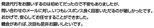 発送代行をお願いするのは初めてだったので不安もありましたが、問い合わせのメールに対し、いつもレスポンス良く回答していただけるのが嬉しかったです。おかげで、安心してお任せすることができました。機会があれば、次回も是非お願いしたいです。