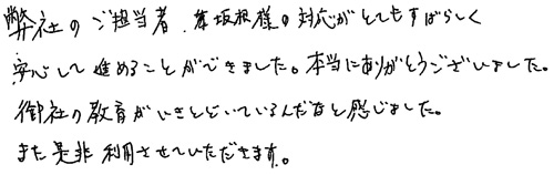 弊社のご担当者坂根様の対応がとてもすばらしく安心して進めることができました。本当にありがとうございました。御社の教育がいきとどいているんだなと感じました。