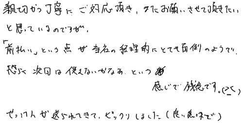 親切かつ丁寧にご対応頂き、またお願いさせていただきたいと思っているのですが、「前払い」という点が当社の経理的にとても面倒のようで恐らく次回は使えないかなあという感じで残念です。せっけんが送られてきて、ビックリしました。(良い意味で)