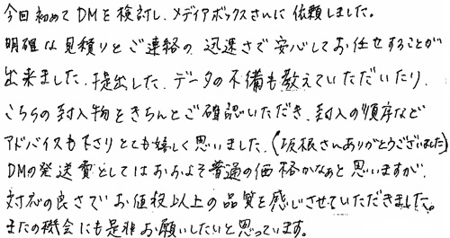 今回初めてDMを検討し、メディアボックスさんに依頼しました。明確な見積りとご連絡の迅速さで安心してお任せすることが出来ました。提出したデータの不備も教えていただいたり、こちらの封入物をきちんとご確認いただき、封入の順序などアドバイスも下さりとても嬉しく思いました。(坂根さんありがとうございました)DMの発送費用としてはおおよそ普通の価格かなぁと思いますが、対応の良さでお値段以上の品質を感じさせていただきました。またの機会にも是非お願いしたいと思っています。