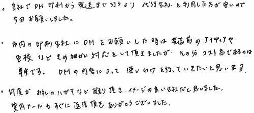 自社でDM印刷から発送まで行うより代行会社を利用した方が安いので今回お願いしました。市内の印刷会社にDMをお願いした時は発送前のアイディアや色校などきめ細かい対応をして頂けましたが、その分コスト高であるのは事実です。DMの内容によって使いわけを行っていきたいと思います。何度かお礼のハガキなどお送り頂き、イメージの良い会社だと思いました。質問メールもすぐに返信頂きありがとうございました。