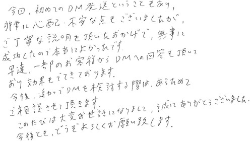 今回、初めてのDM発送ということもあり、非常に心配・不安な点もございましたが、ご丁寧な説明を頂いたおかげで、無事に成功したので本当によかったです。早速、一部のお客様からDMへの回答も頂いており効果もでてきております。今後、追加でDMを検討する際は、あらためてご相談させて頂きます。このたびは大変お世話になりまして、誠にありがとうございました。今後とも、どうぞよろしくお願い致します。