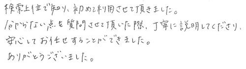 検索上位で知り、初めて利用させて頂きました。分からない点を質問させて頂いた際、丁寧に説明してくださり、安心してお任せすることができました。ありがとうございました。