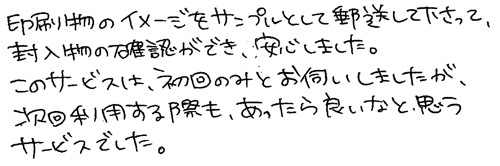 印刷物のイメージをサンプルとして輸送して下さって、封入物の確認ができ、安心しました。このサービスは、初回のみとお伺いしましたが、次回利用する際も、あったら良いなと思うサービスでした。