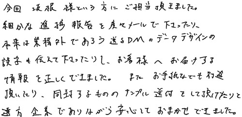 今回、坂根様という方にご担当頂きました。細かな進捗報告を度々メールで下さったり、本来は業務外であろう送るDMのデータデザインの誤字を伝えて下さったりし、お客様へお届けする情報を正しくできました。また、お手紙なども別途頂いたり、同封するもののサンプル送付をして頂けたりと遠方企業でありながら安心しておまかせできました。