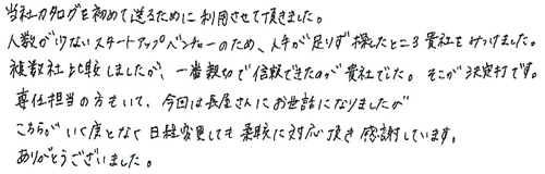 当社カタログを初めて送るために利用させて頂きました。人数が少ないスタートアップベンチャーのため、人手が足りず探したところ貴社をみつけました。複数社比較しましたが、一番親切で信頼できたのが、貴社でした。そこが決定打です。専任担当の方もいて、今回は長屋さんにお世話になりましたが、こちらがいく度となく日程変更しても柔軟に対応頂き感謝しています。ありがとうございました。