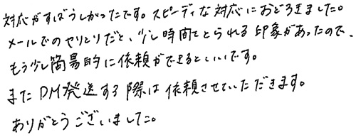 対応がすばらしかったです。スピーディな対応におどろきました。メールでのやりとりだと、少し時間をとられる印象があったので、もう少し簡易的に依頼ができるといいです。またDM発送する際は依頼させていただきます。ありがとうございました。