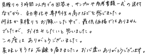 見積りの3時間以内での回答や、サンプルや参考書類一式の送付などから、効率化や専門性の高さなどを感じました。何社か見積りをお願いした中で、最低価格ではありませんでしたが、お任せしたいと思いました。この度は、ありがとうございました。美味しそうな石鹸も届きました。お心遣いありがとうございます。