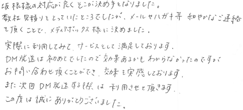 坂根様の対応が良くそこが決め手となりました。数社見積りをとっていたところでしたが、メールやハガキ等、細やかなご連絡を頂くことで、メディアボックス様に決めました。実際に利用してみて、サービスとして満足しております。DM発送は初めてでしたので効果あるかもわからなかったのですが、お問い合わせ頂くことができ、効果を実感しております。また次回DM発送する際は利用させて頂きます。この度は誠にありがとうございました。