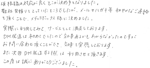 坂根様の対応が良くそこが決め手となりました。数社見積りをとっていたところでしたが、メールやハガキ等、細やかなご連絡を頂くことで、メディアボックス様に決めました。実際に利用してみて、サービスとして満足しております。DM発送は初めてでしたので効果あるかもわからなかったのですが、お問い合わせ頂くことができ、効果を実感しております。また次回DM発送する際は利用させて頂きます。この度は誠にありがとうございました。