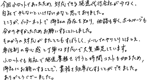 今回小ロットであったため、対応できる発送代行会社が少なく、自社でやらないといけないかなと思っておりました。ところが、インターネットで御社の存在を知り、価格も安く、ホームページも分かりやすかったためお願いすることにしました。それからの対応がまたとてもすばらしく、メールでのやりとりとはいえ、専任制の安心感と丁寧な対応で大変満足しています。小ロットでも自社で発送業務を行うと時間コストもかかるため、御社にお願いすることで、業務を効率化することができました。ありがとうございました。