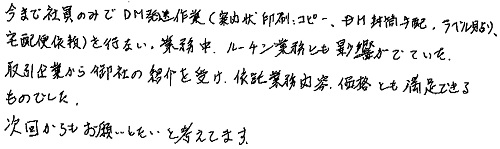 今まで社員のみでDM発送作業(案内状印刷コピー、DM封筒手配、ラベル貼り、宅配便依頼)を行い、業務中、ルーチン業務とも影響がでていた。取引企業から御社の紹介を受け、依託業務内容、価格とも満足できるものでした。次回からもお願いしたいと考えてます。