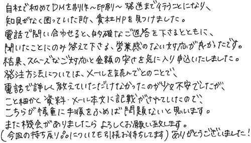 自社で初めてDMを制作～印刷～発送まで行うことになり、知見がなく困っていた所、貴社HPを見つけました。電話で問い合わせると、的確なご返答を下さるとともに、聞いたことのみに答えて下さる、営業感のない対応が良かったです。結果、スムーズなご対応と金額の安さを気に入り申込いたしました。発注方法については、メールを読んでとのことで、電話で詳しく教えていただけなかったのが少々不安でしたが、こと細かく資料・メール本文に記載がされていたので、こちらが慎重に手順をふめば問題ないと思います。また機会がありましたらよろしくお願い致します。(今回の持ち戻り品についても引続お待ちしてます)ありがとうございました！