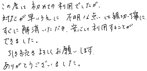 この度は初めての利用でしたが、対応が早いうえに不明な点は親切・丁寧にすぐに解消いただき、安心して利用することができました。引き続きよろしくお願いします。ありがとうございました。