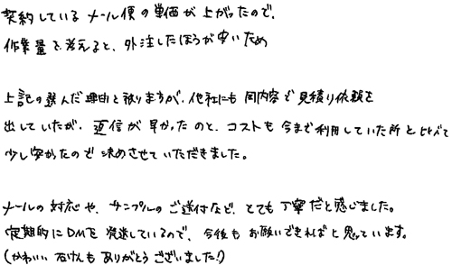 ・契約しているメール便の単価が上がったので、作業量を考えると、外注したほうが安いため・上記の選んだ理由と被りますが、他社にも同内容で見積り依頼を出していたが、返信が早かったのと、コストも今まで利用していた所と比べて少し安かったので決めさせていただきました。・メールの対応やサンプルのご送付など、とても丁寧だと感じました。定期的にDMを発送しているので、今後もお願いできればと思っています。（かわいい石けんもありがとうございました！）