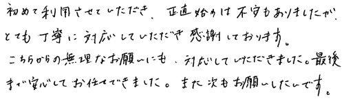 初めて利用させていただき、正直始めは不安もありましたが、とても丁寧に対応していただき感謝しております。こちらからの無理なお願いにも対応していただきました。最後まで安心してお任せできました。また次もお願いしたいです。