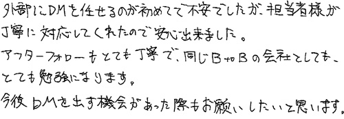 外部にDMを任せるのが初めてで不安でしたが、担当者様が丁寧に対応してくれたので、安心出来ました。アフターフォローもとても丁寧で、同じBtoBの会社としても、とても勉強になります。今後DMを出す機会があった際もお願いしたいと思います。