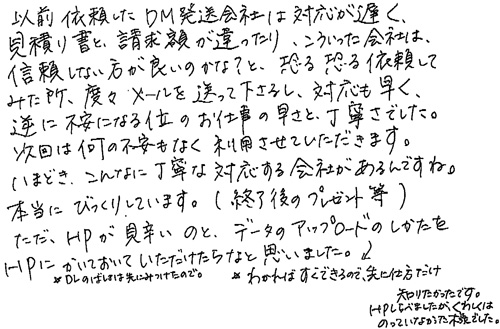 以前依頼したDM発送会社は対応が遅く、見積り書と請求額が違ったり、こういった会社は、信頼しない方が良いのかな？と、恐る恐る依頼してみた所、度々メールを送って下さるし、対応も早く、逆に不安になる位のお仕事の早さと丁寧さでした。次回は何の不安もなく利用させていただきます。いまどき、こんなに丁寧な対応する会社があるんですね。本当にびっくりしています。（終了後のプレゼント等）ただ、HPが見辛いのと、データのアップロードのしかたをHPにかいておいていただけたらなと思いました。DLのばしょは先にみつけたので、わかればすぐできるので、先に仕方だけ知りたかったです。HPしらべましたが、くわしくはのっていなかった様でした。