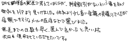 DMを郵便局の配送で考えていましたが、料金割引がないという事を知り、御社をHPより見つけました。他社より少し高い金額の見積りでしたが信頼できそうなメールの返信などで選びました。発送までの日数も早く、選んで良かったと思います。次回も使用させていただきたいです。