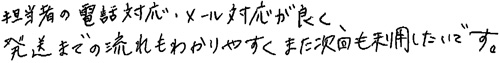 担当者の電話対応・メール対応が良く、発送までの流れもわかりやすく、また次回も利用したいです。