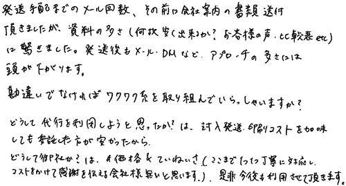 発送手配までのメール回数、その前に会社案内の書類送付頂きましたが、資料の多さ（何故安く出来るか？お客様の声、比較表etc）に驚きました。発送後もメール・DMなどアプローチの多さには頭が下がります。勘違いでなければワクワク系を取り組んでいらっしゃいますか？どうして代行を利用しようと思ったか？は、封入発送・印刷コストを加味しても委託した方が安かったから。どうして御社か？は、価格＆ていねいさ（ここまで1つ1つ丁寧に対応し、コストをかけて感謝を伝える会社様は無いと思います）是非今後も利用させて頂きます。