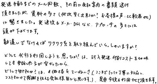 発送手配までのメール回数、その前に会社案内の書類送付頂きましたが、資料の多さ（何故安く出来るか？お客様の声、比較表etc）に驚きました。発送後もメール・DMなどアプローチの多さには頭が下がります。勘違いでなければワクワク系を取り組んでいらっしゃいますか？どうして代行を利用しようと思ったか？は、封入発送・印刷コストを加味しても委託した方が安かったから。どうして御社か？は、価格＆ていねいさ（ここまで1つ1つ丁寧に対応し、コストをかけて感謝を伝える会社様は無いと思います）是非今後も利用させて頂きます。