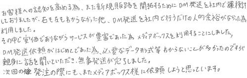 お客様への認知を高める為、また新規販路を開拓するためにＤＭ発送を社内で検討しておりましたが、右も左もわからなかった他、ＤＭ発送を社内で行うだけの人的余裕がなかった為利用しました。その中で安価でありながらサービスが豊富であった為、メディアボックスを利用することにしました。DM発送依頼がはじめてであった為、必要なデータ形式等わからないことが多かったのですが、親身に話を聞いていただき、無事発送が完了しました。次回の発注の際にも、またメディアボックス様に依頼しようと思っています。