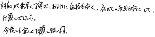 対応が素早く丁寧で、おまけに価格も安く、初めての取引も安心して、お願いできました。今後とも宜しくお願い致します。