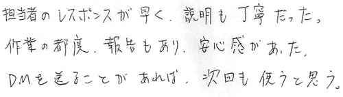 担当者のレスポンスが早く、説明も丁寧だった。作業の都度、報告もあり、安心感があった。DMを送ることがあれば、次回も使うと思う。