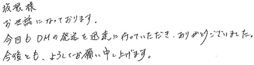 坂根様お世話になっております。今回もDMの発送を迅速に行っていただき、ありがとうございました。今後とも、よろしくお願い申し上げます。