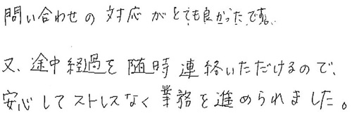 問い合わせの対応がとても良かったです。途中経過を随時連絡いただけるので、安心してストレスなく業務を進められました。