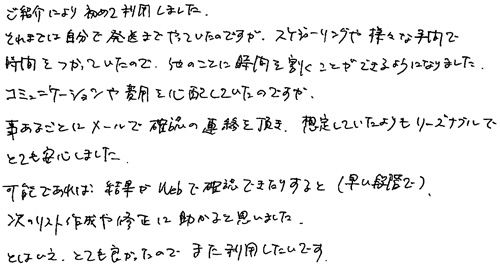 ご紹介により初めて利用しました。それまでは自分で発送までやっていたのですが、スケジューリングや様々な手間で時間をつかっていたので、他のことに時間を割くことができるようになりました。コミュニケーションや費用を心配していたのですが、事前あるごとにメールで確認の連絡を頂き、想定していたよりもリーズナブルでとても安心しました。可能であれば、結果がWebで確認できたりすると（早い段階で）、次のりスト作成や修正に助かると思いました。とはいえ、とても良かったので、また利用したいです。