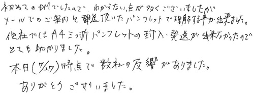 初めてのDMでしたので、わからない点が多くございましたが、メールでのご案内と郵送頂いたパンフレットで理解する事が出来ました。他社ではA4三つ折パンフレットの封入・発送が出来なかったのでとても助かりました。本日（7/27）時点で数社の反響がありました。ありがとうございました。