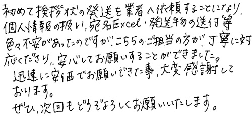 初めて挨拶状の発送を業者へ依頼することになり、個人情報の扱い、宛名Excel・発送物の送付等、色々不安があったのですが、こちらのご担当の方が、丁寧に対応くださり、安心してお願いすることができました。迅速に安価でお願いできた事、大変感謝しております。ぜひ、次回もどうぞよろしくお願いいたします。