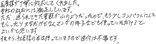 長屋様が丁寧に対応してくれました。貴社の対応には満足しています。ただ、送られてきた書類が山のようだったので、もう少しコンパクトにしてもらったり文字だけではくマンガの冊子なども使っていただけるとよいかと思います。それから、社長様の本は持っていますので、送付は不要です。