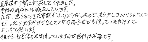 長屋様が丁寧に対応してくれました。貴社の対応には満足しています。ただ、送られてきた書類が山のようだったので、もう少しコンパクトにしてもらったり文字だけではくマンガの冊子なども使っていただけるとよいかと思います。それから、社長様の本は持っていますので、送付は不要です。