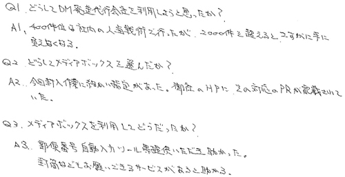 Q1.どうしてDM発送代行会社を利用しようと思ったか？A1.400件位は社内の人海戦術で行ったが、2000件を超えるとさすがに手に負えなくなる。Q2.どうしてメディアボックスを選んだか？A2.今回封入作業に細かい指定があった。御社のHPにその対応のPRが記載されていた。Q3.メディアボックスを利用してどうだったか？A3.郵便番号自動入力ツール等提供いただき助かった。　封筒などもお願いできるサービスがあると助かる。