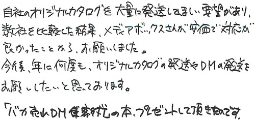 自社のオリジナルカタログを大量にしてほしい要望があり、数社を比較した結果、メディアボックスさんが安価で対応が良かったことから、お願いしました。今後、年に何度も、オリジナルカタログの発送やDMの発送をお願いしたいと思っております。「バカ売れDM集客術」の本、プレゼントしていただきたいです。