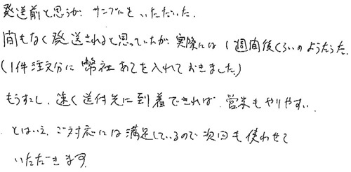 発送前と思うが、サンプルをいただいた。間もなく発送されると思っていたが、実際には1週間後くらいのようだった。（1件注文分に弊社あてを入れておきました）もうすこし、速く送付先に到着できれば、営業もやりやすい。とはいえ、ご対応には満足しているので次回も使わせていただきます。