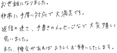 お世話になりました。非常に手厚い対応で大満足です。返信の速さ、手書きのメッセージなど大変嬉しく思いました。また、機会があればよろしくお願いいたします。