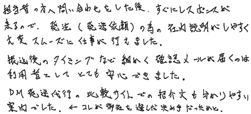 担当者の方へ問い合わせをした後、すぐにレスポンスが来るので、発注(発送依頼)の為の社内説明がしやすく大変スムーズに仕事が行えました。振込後のタイミングなど細かく確認メールが届くのは利用者としてとても安心できました。DM発送代行の比較サイトでの紹介文も分かりやすい案内でした。←コレが御社を選んだ決め手だったかと。