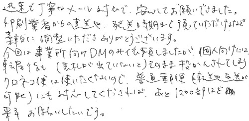 迅速で丁寧なメール対応で、安心してお願いできました。印刷業者からの直送や、発送時期まで預っていただけるなど柔軟に調整いただきありがとうございます。今回は事業所向けのDMのみ依頼しましたが、個人向けには転居後も(表札が出ていないと)そのまま投かんされてしまうクロネコDM便は使いたくないので、普通郵便(転送や返送が可能)にも対応してくだされば、あと1200部ほど来年お願いしたいです。