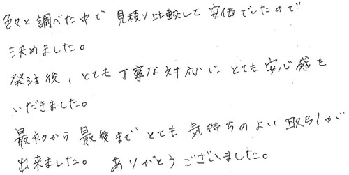 色々と調べた中で見積り比較して安価でしたので決めました。発注後、とても丁寧な対応にとても安心感をいただきました。最初から最後までとても気持ちのよい取引が出来ました。ありがとうございました。