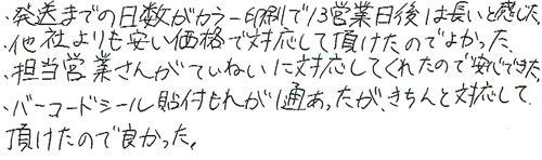 発送までの日数がカラー印刷で13営業日後は長いと感じた。他社よりも安い価格で対応して頂けたのでよかった。担当営業さんがていねいに対応してくれたので安心できた。バーコードシール貼付もれが1通あったが、きちんと対応して頂けたので良かった。